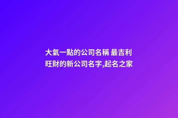 大氣一點的公司名稱 最吉利旺財的新公司名字,起名之家